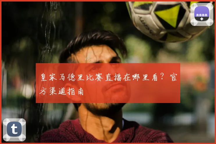 皇家马德里比赛直播在哪里看？官方渠道指南