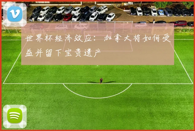 世界杯经济效应：加拿大将如何受益并留下宝贵遗产