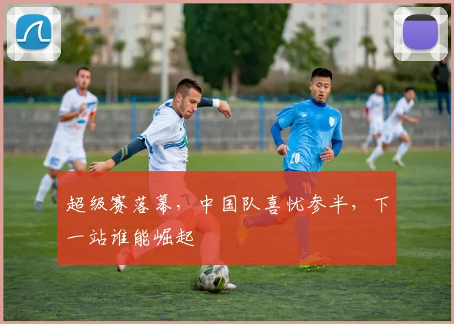 超级赛落幕，中国队喜忧参半，下一站谁能崛起
