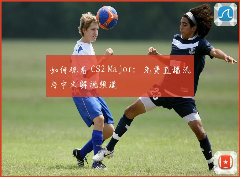 如何观看 CS2 Major：免费直播流与中文解说频道