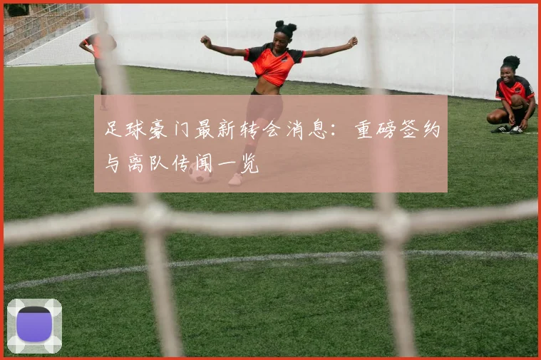 足球豪门最新转会消息：重磅签约与离队传闻一览