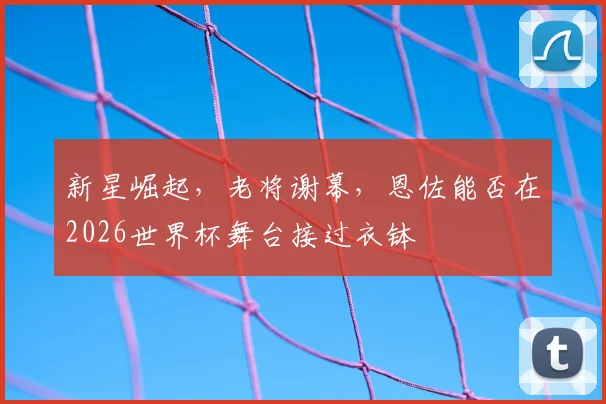 新星崛起，老将谢幕，恩佐能否在2026世界杯舞台接过衣钵