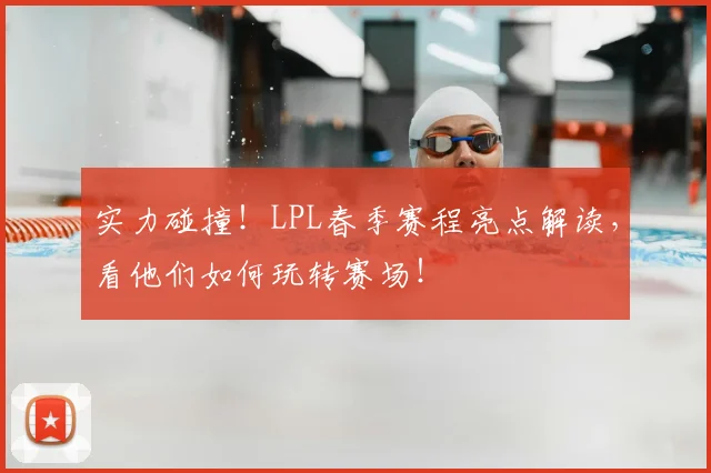 实力碰撞！LPL春季赛程亮点解读，看他们如何玩转赛场！