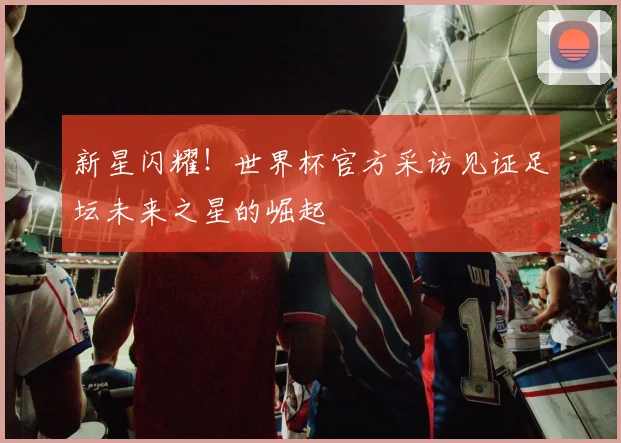 新星闪耀!世界杯官方采访见证足坛未来之星的崛起