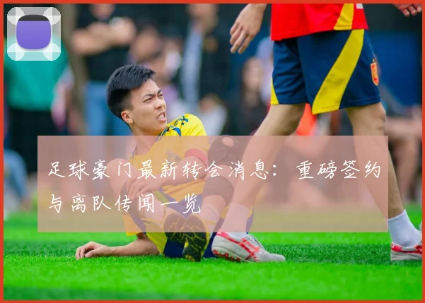 足球豪门最新转会消息：重磅签约与离队传闻一览