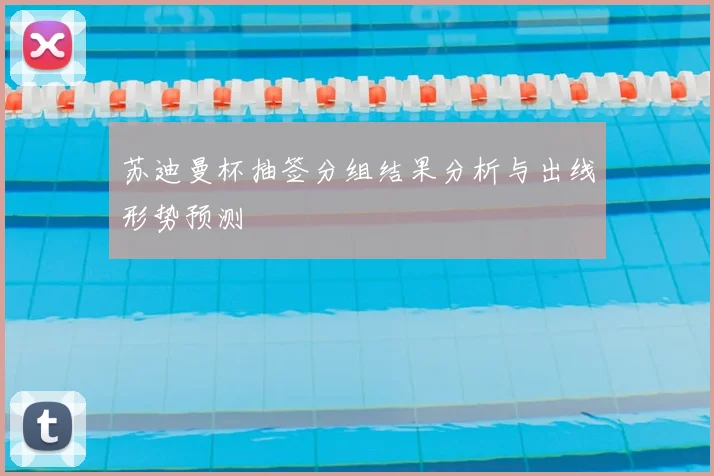 苏迪曼杯抽签分组结果分析与出线形势预测