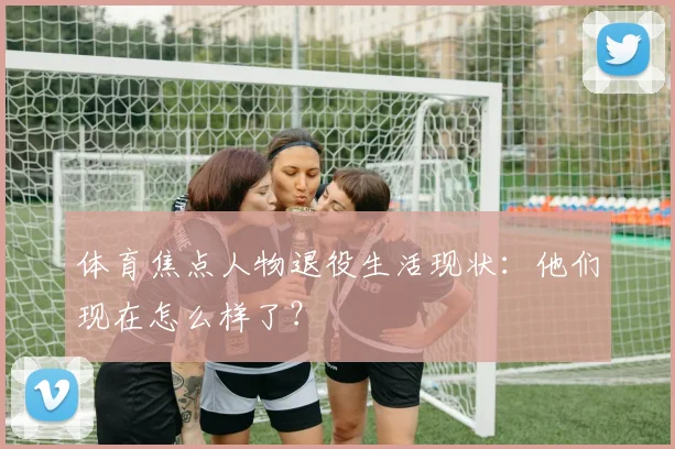 体育焦点人物退役生活现状：他们现在怎么样了？