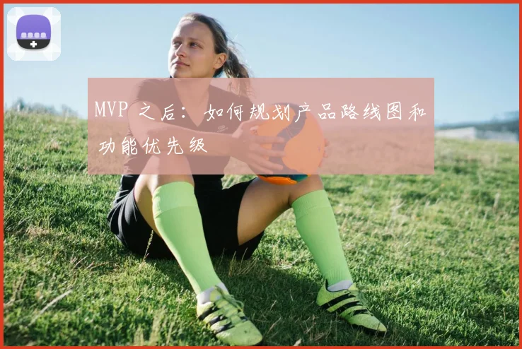 MVP 之后：如何规划产品路线图和功能优先级