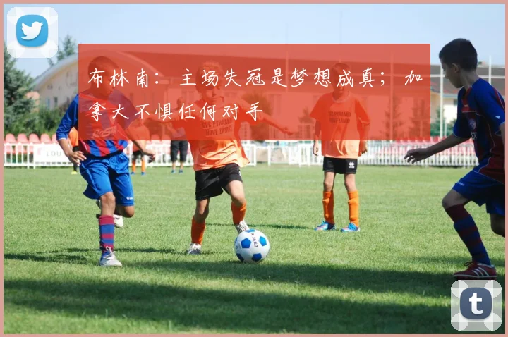 布林南：主场失冠是梦想成真；加拿大不惧任何对手