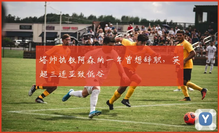 塔帅执教阿森纳一年曾想辞职，英超三连亚致低谷