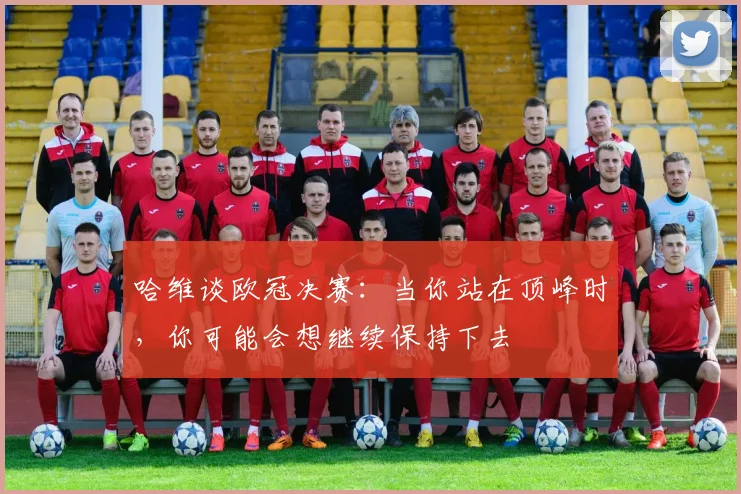 哈维谈欧冠决赛：当你站在顶峰时，你可能会想继续保持下去
