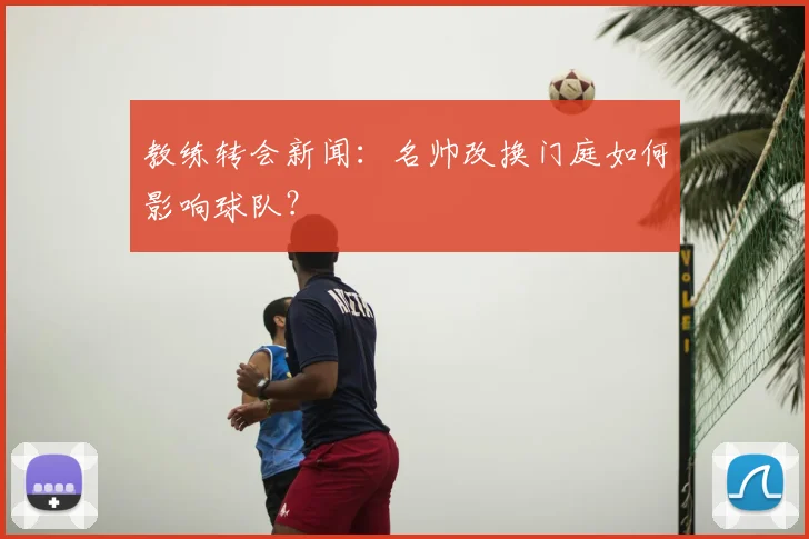 教练转会新闻：名帅改换门庭如何影响球队？