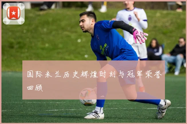 国际米兰历史辉煌时刻与冠军荣誉回顾