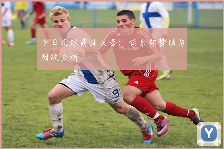 今日足球商业头条：俱乐部赞助与财政分析