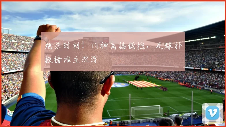 绝杀时刻!门神高接低挡,足球扑救榜谁主沉浮