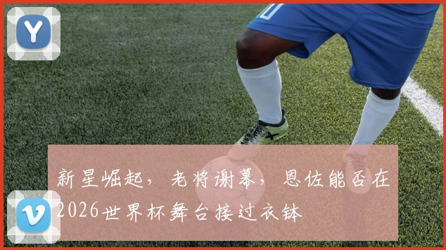 新星崛起,老将谢幕,恩佐能否在2026世界杯舞台接过衣钵
