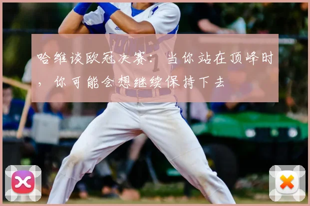 哈维谈欧冠决赛：当你站在顶峰时，你可能会想继续保持下去