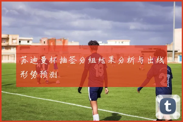 苏迪曼杯抽签分组结果分析与出线形势预测