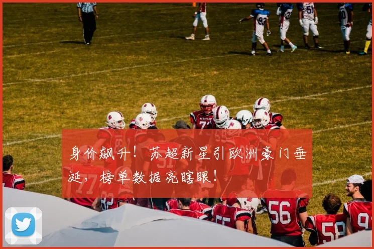 身价飙升!苏超新星引欧洲豪门垂涎,榜单数据亮瞎眼!