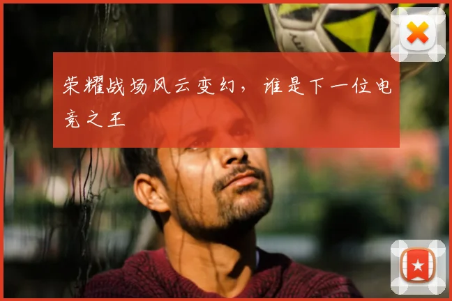 荣耀战场风云变幻,谁是下一位电竞之王