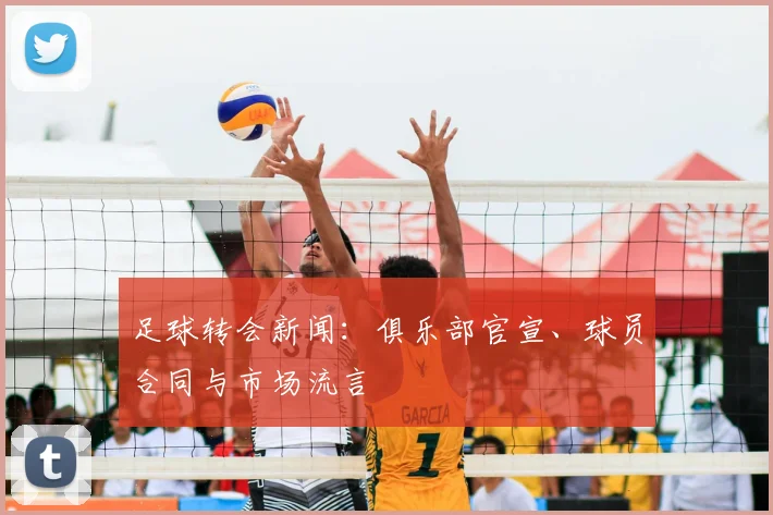 足球转会新闻：俱乐部官宣、球员合同与市场流言
