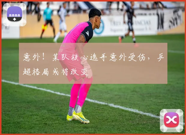 意外！某队核心选手意外受伤，乒超格局或将改变