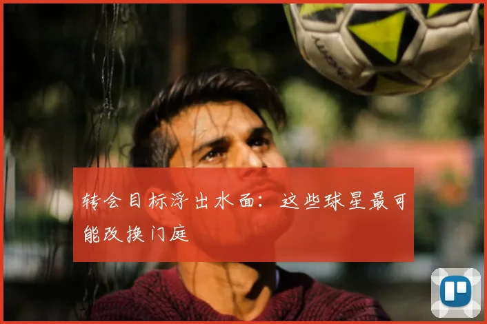 转会目标浮出水面:这些球星最可能改换门庭