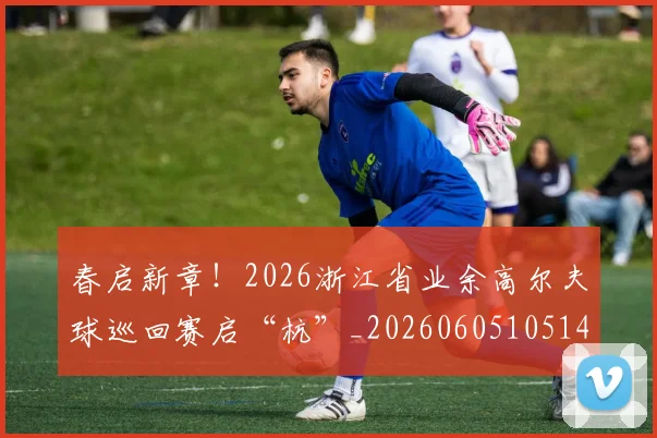 春启新章！2026浙江省业余高尔夫球巡回赛启“杭”_20260605105141