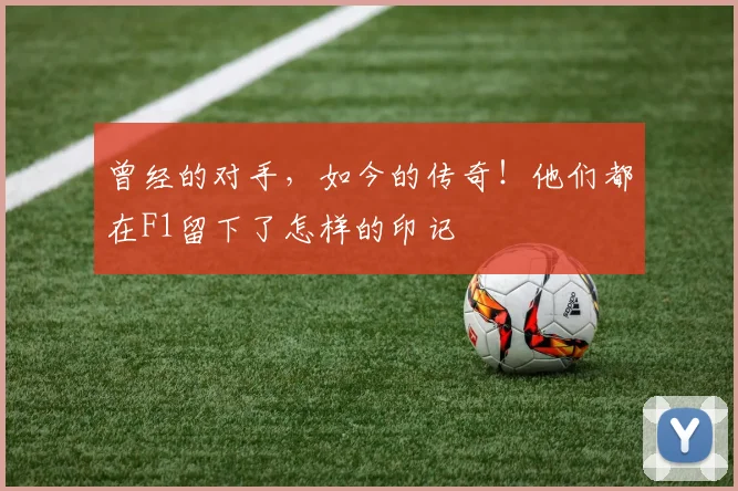 曾经的对手,如今的传奇!他们都在F1留下了怎样的印记