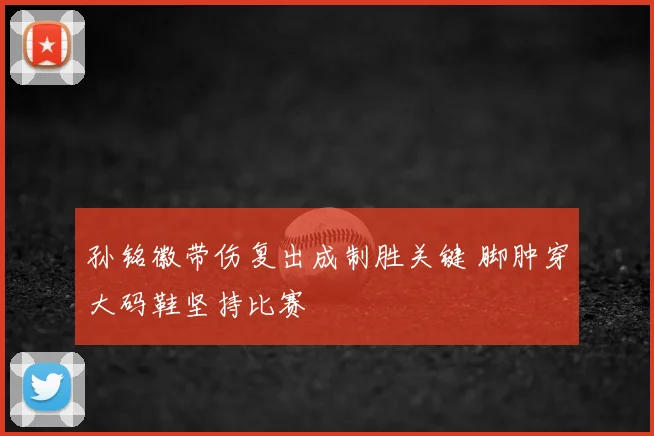 孙铭徽带伤复出成制胜关键 脚肿穿大码鞋坚持比赛