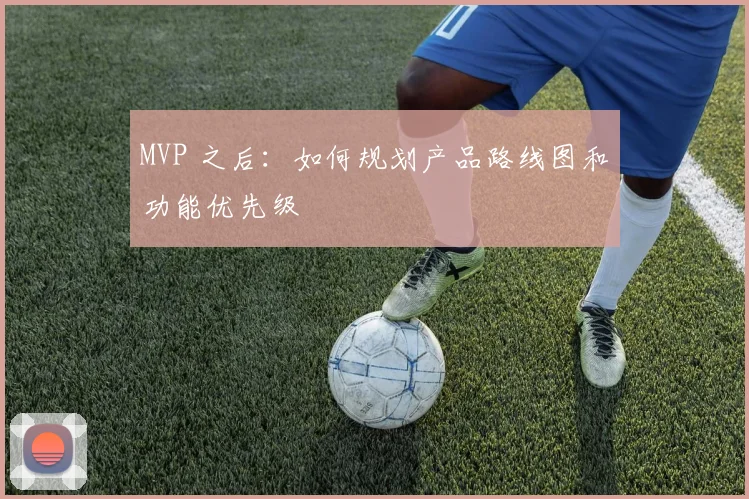 MVP 之后:如何规划产品路线图和功能优先级