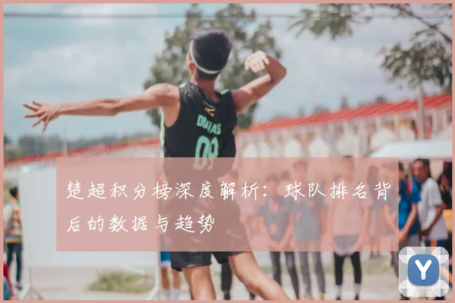 楚超积分榜深度解析：球队排名背后的数据与趋势