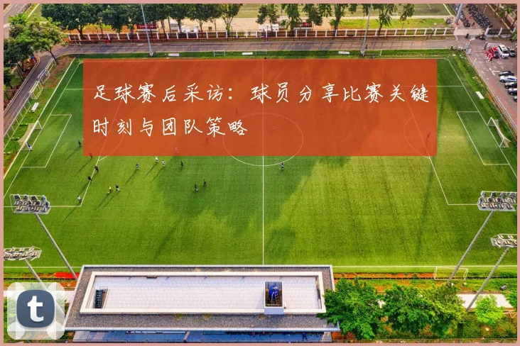 足球赛后采访：球员分享比赛关键时刻与团队策略