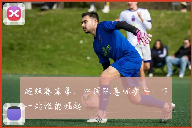 超级赛落幕，中国队喜忧参半，下一站谁能崛起