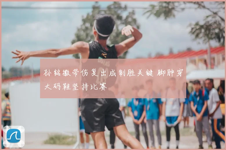 孙铭徽带伤复出成制胜关键 脚肿穿大码鞋坚持比赛